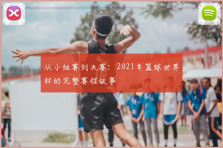 从小组赛到决赛：2021年篮球世界杯的完整赛程故事