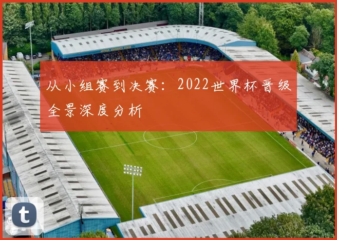 从小组赛到决赛：2022世界杯晋级全景深度分析