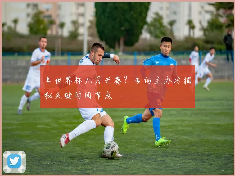 年世界杯几月开赛？专访主办方揭秘关键时间节点
