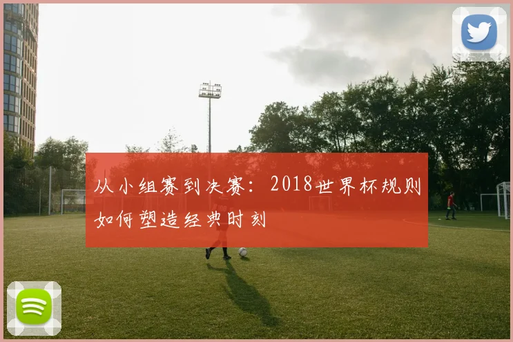 从小组赛到决赛：2018世界杯规则如何塑造经典时刻