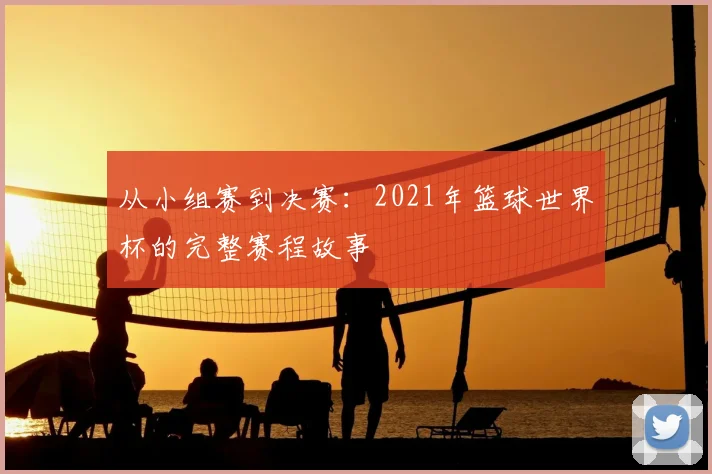 从小组赛到决赛：2021年篮球世界杯的完整赛程故事