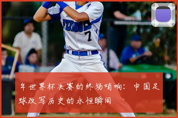 年世界杯决赛的终场哨响：中国足球改写历史的永恒瞬间