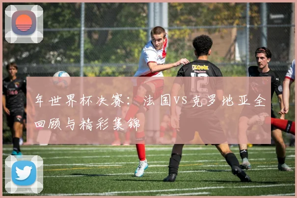 年世界杯决赛：法国vs克罗地亚全回顾与精彩集锦
