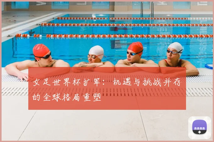 女足世界杯扩军:机遇与挑战并存的全球格局重塑