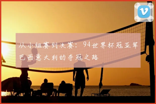 从小组赛到决赛：94世界杯冠亚军巴西意大利的夺冠之路