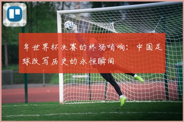 年世界杯决赛的终场哨响：中国足球改写历史的永恒瞬间