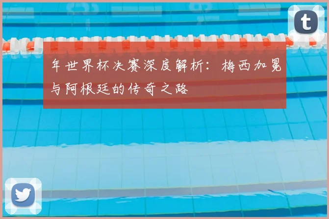 年世界杯决赛深度解析:梅西加冕与阿根廷的传奇之路