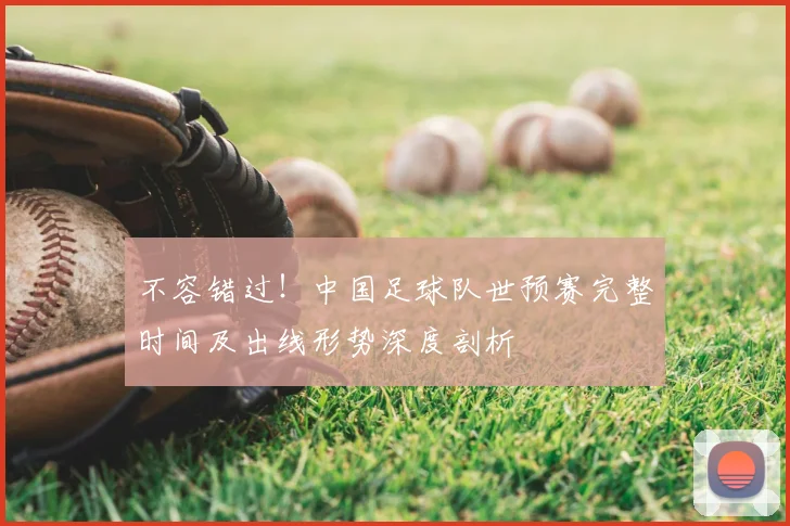 不容错过！中国足球队世预赛完整时间及出线形势深度剖析