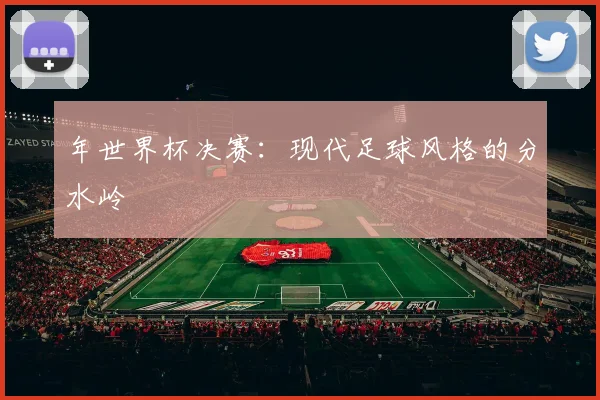 年世界杯决赛：现代足球风格的分水岭