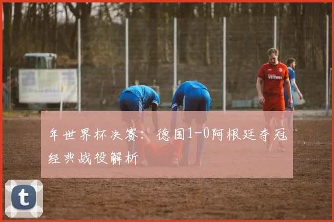 年世界杯决赛：德国1-0阿根廷夺冠经典战役解析