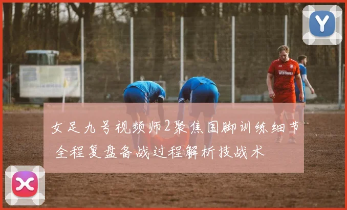 女足九号视频师2聚焦国脚训练细节 全程复盘备战过程解析技战术