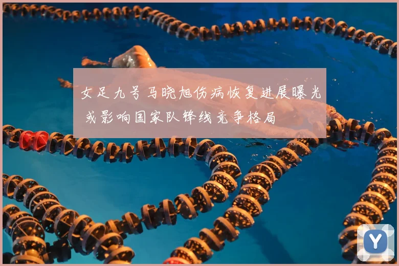 女足九号马晓旭伤病恢复进展曝光 或影响国家队锋线竞争格局