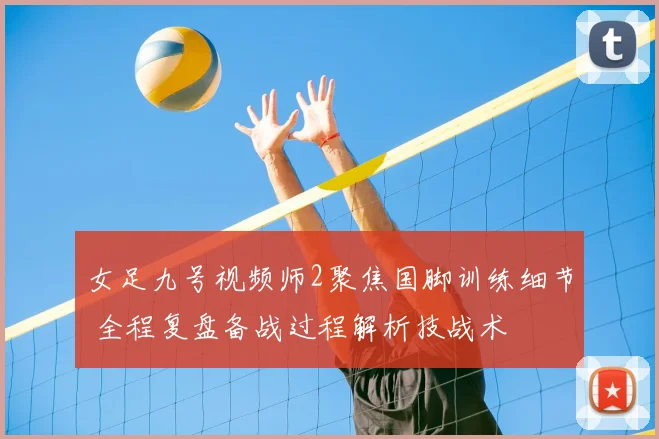 女足九号视频师2聚焦国脚训练细节 全程复盘备战过程解析技战术