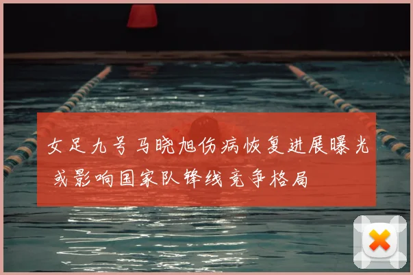 女足九号马晓旭伤病恢复进展曝光 或影响国家队锋线竞争格局