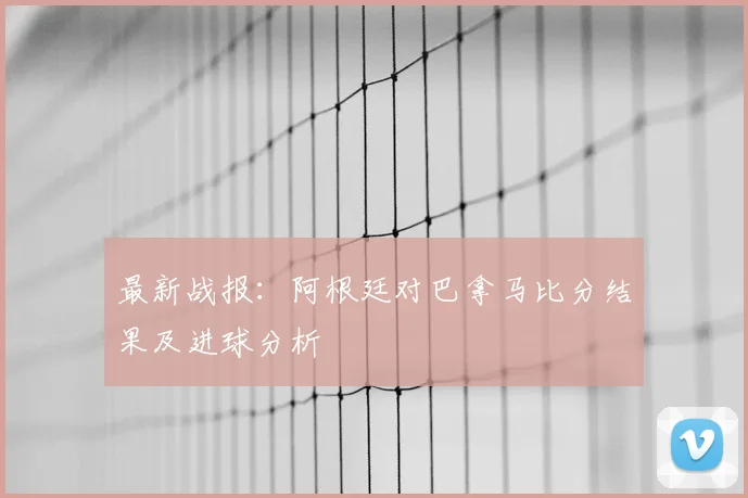 最新战报：阿根廷对巴拿马比分结果及进球分析
