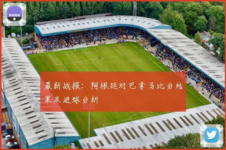 最新战报：阿根廷对巴拿马比分结果及进球分析