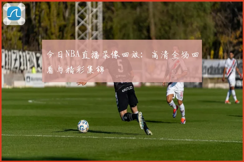 今日NBA直播录像回放：高清全场回看与精彩集锦