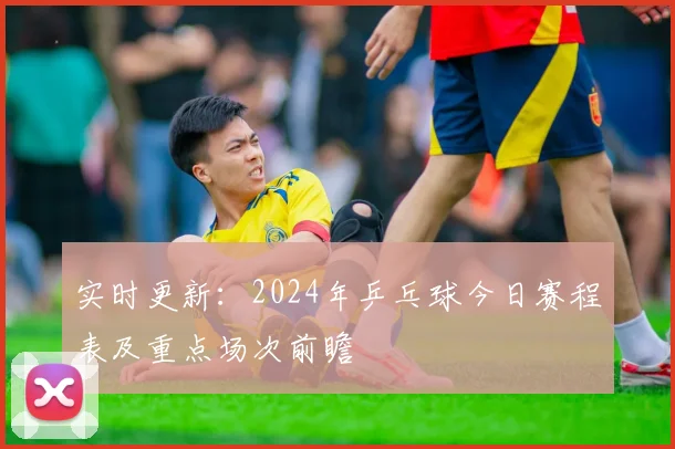 实时更新：2024年乒乓球今日赛程表及重点场次前瞻