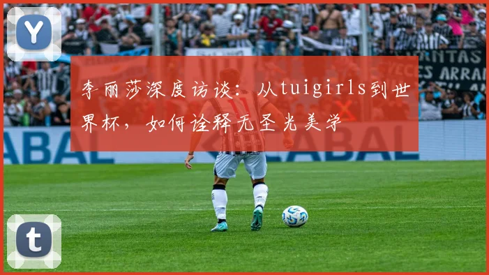 李丽莎深度访谈：从tuigirls到世界杯，如何诠释无圣光美学